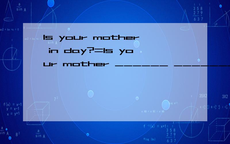Is your mother in day?=Is your mother ______ ________today?