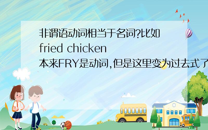 非谓语动词相当于名词?比如 fried chicken 本来FRY是动词,但是这里变为过去式了!那么是不是 fried chicken 就是名词了?那么非谓语动词里面的 ing 和不定式 也是相当于名词么、?