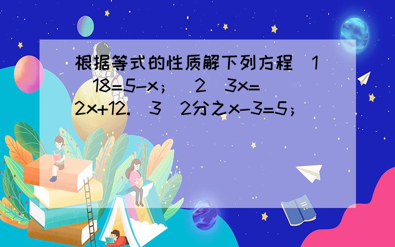 根据等式的性质解下列方程（1）18=5-x；（2）3x=2x+12.（3）2分之x-3=5；