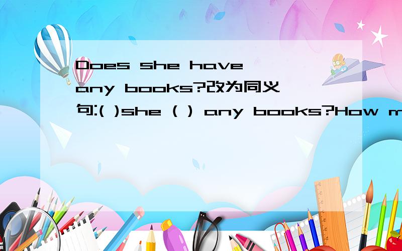 Does she have any books?改为同义句:( )she ( ) any books?How many bananas does he have?改同义句 How many bananas( ) he (