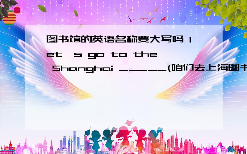 图书馆的英语名称要大写吗 let's go to the Shanghai _____(咱们去上海图书馆吧）