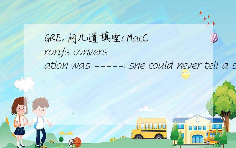 GRE,问几道填空!MacCrory's conversation was -----:she could never tell a story,chiefly because she always forgot it,and she was never guilty of a witticism,unless by accident.A scintillatingB unambiguous C perspicuousD stultifyingE facetious A Or