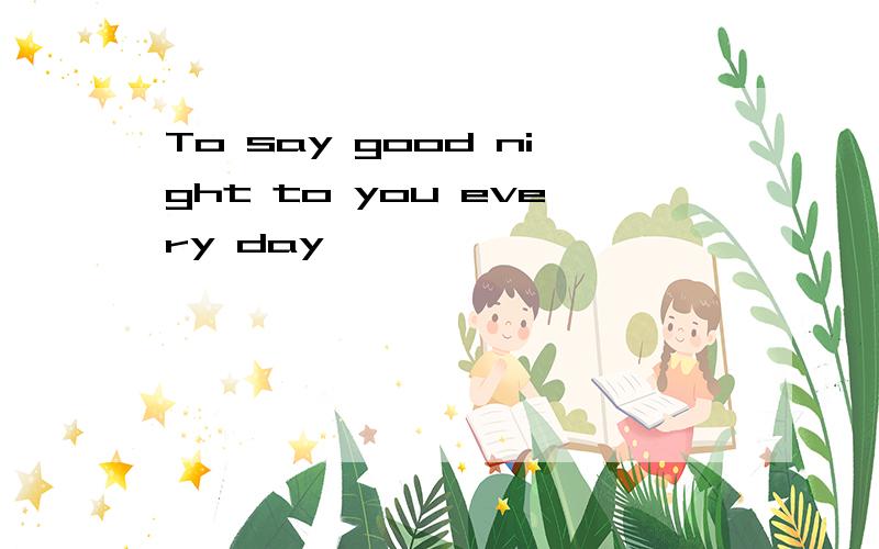 To say good night to you every day
