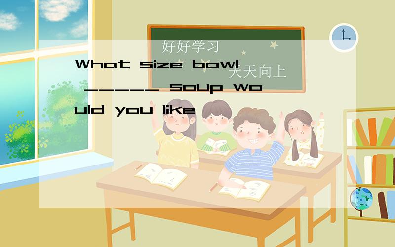 What size bowl _____ soup would you like