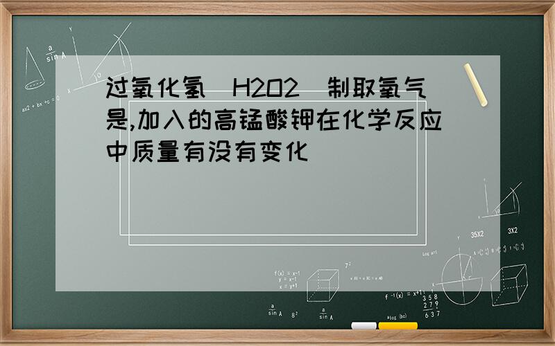过氧化氢(H2O2)制取氧气是,加入的高锰酸钾在化学反应中质量有没有变化