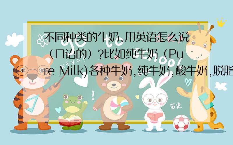 不同种类的牛奶,用英语怎么说（口语的）?比如纯牛奶（Pure Milk)各种牛奶,纯牛奶,酸牛奶,脱脂牛奶,全脂牛奶……,要口语表达的,越全越好,谢谢爱学习的好同学!