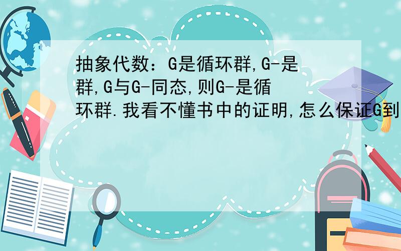 抽象代数：G是循环群,G-是群,G与G-同态,则G-是循环群.我看不懂书中的证明,怎么保证G到G-的映射是满射?这是书中的定理。