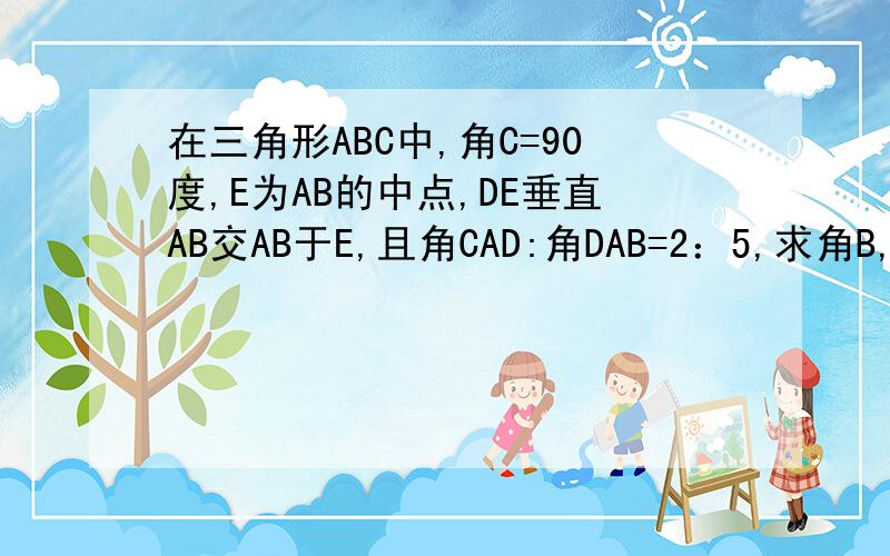 在三角形ABC中,角C=90度,E为AB的中点,DE垂直AB交AB于E,且角CAD:角DAB=2：5,求角B,角ADB的度数.