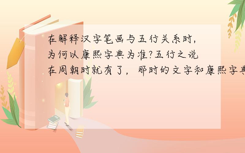 在解释汉字笔画与五行关系时,为何以康熙字典为准?五行之说在周朝时就有了，那时的文字和康熙字典有很大差别，所以不明白为什么用康熙字典，是不是后人附会？而且我认为，象形文字