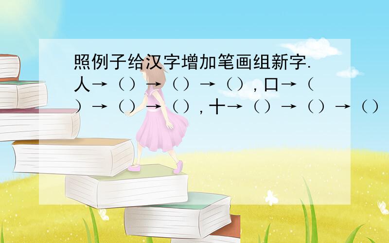照例子给汉字增加笔画组新字.人→（）→（）→（）,口→（）→（）→（）,十→（）→（）→（）（每次只加一笔）急…求答案
