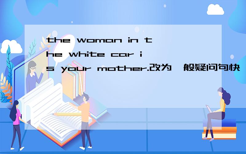 the woman in the white car is your mother.改为一般疑问句快