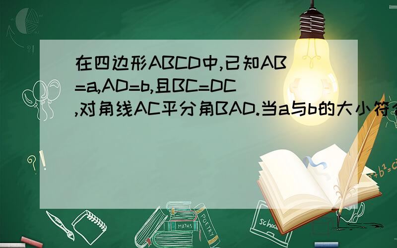 在四边形ABCD中,已知AB=a,AD=b,且BC=DC,对角线AC平分角BAD.当a与b的大小符合什么条件,角D+角B=180度?要画图证明结论的