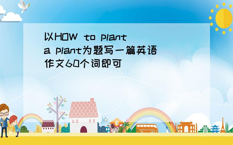 以HOW to plant a plant为题写一篇英语作文60个词即可