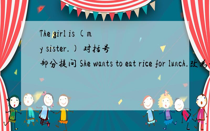 The girl is (my sister.) 对括号部分提问 She wants to eat rice for lunch.改为一般疑问句