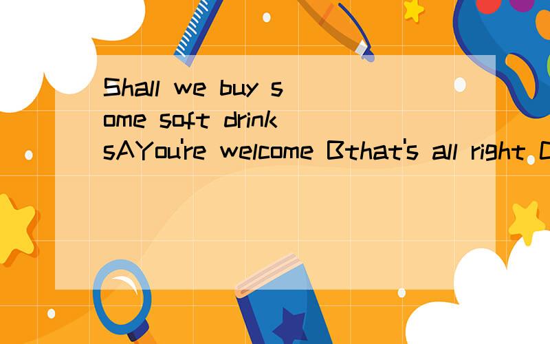 Shall we buy some soft drinksAYou're welcome Bthat's all right C That's a good idea!DThat's right.