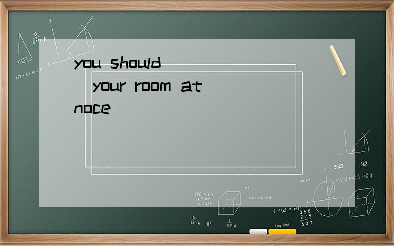 you should_____your room at noce