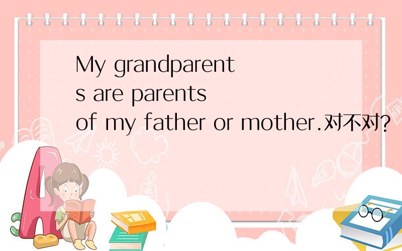 My grandparents are parents of my father or mother.对不对?