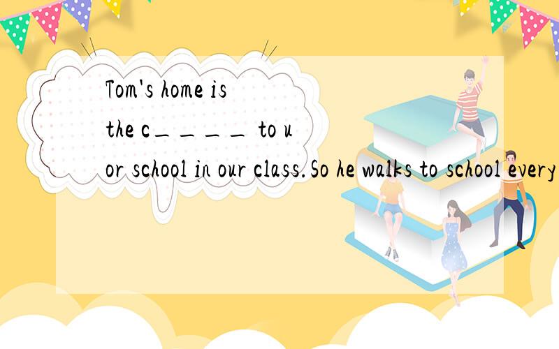 Tom's home is the c____ to uor school in our class.So he walks to school every day