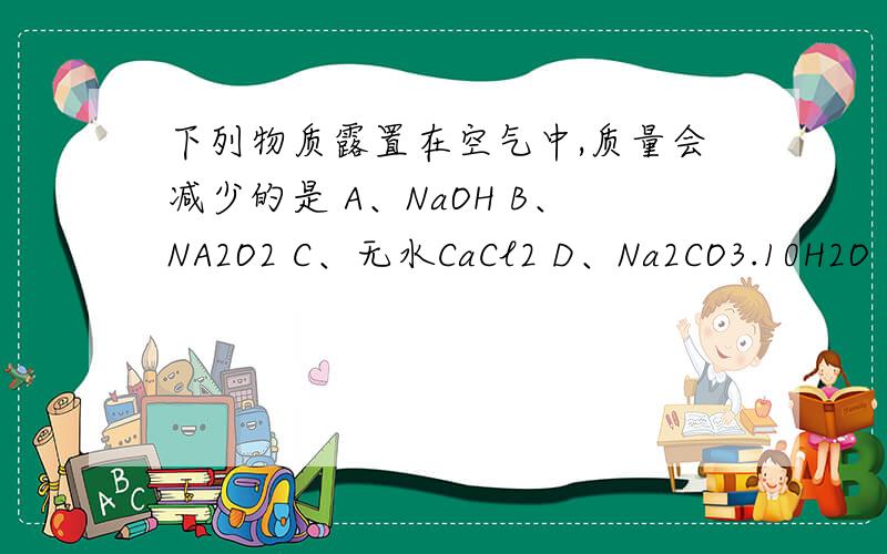 下列物质露置在空气中,质量会减少的是 A、NaOH B、NA2O2 C、无水CaCl2 D、Na2CO3.10H2O