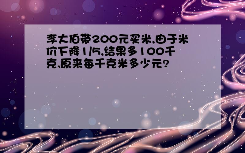 李大伯带200元买米,由于米价下降1/5,结果多100千克,原来每千克米多少元?