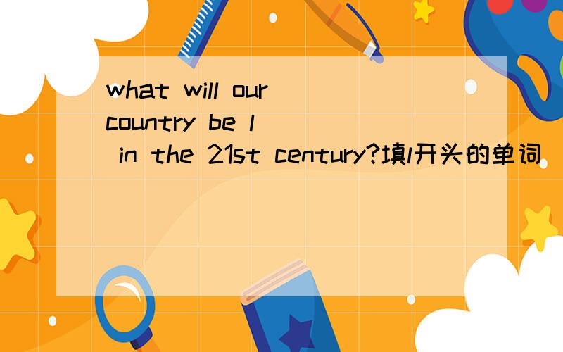 what will our country be l() in the 21st century?填l开头的单词