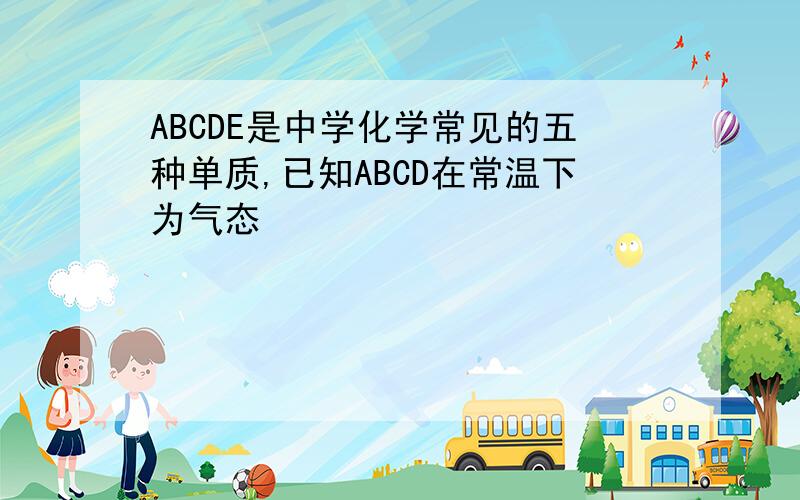 ABCDE是中学化学常见的五种单质,已知ABCD在常温下为气态