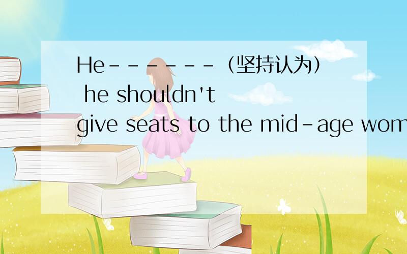 He------（坚持认为） he shouldn't give seats to the mid-age woman because she is very impolite把汉语部分译为英文