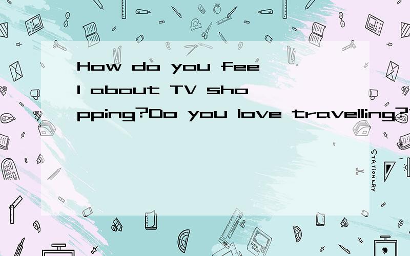 How do you feel about TV shopping?Do you love travelling?Why