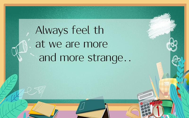 Always feel that we are more and more strange..
