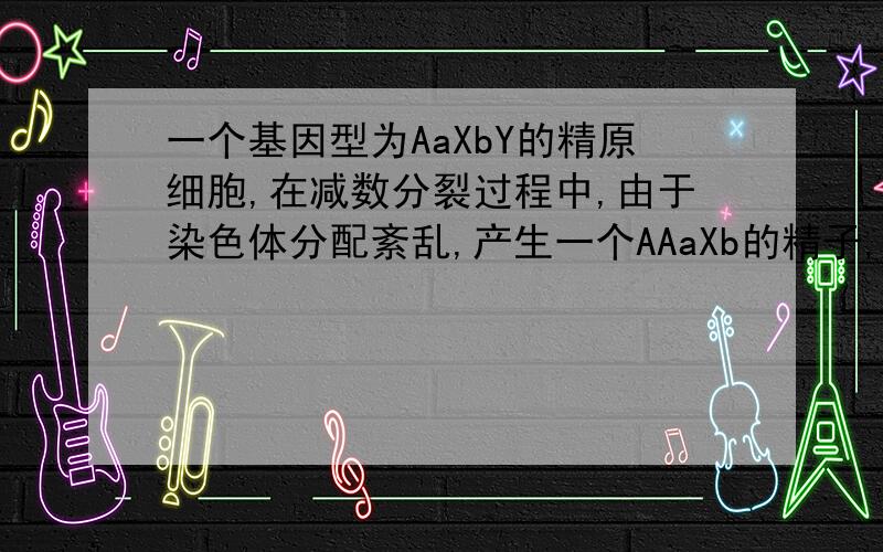 一个基因型为AaXbY的精原细胞,在减数分裂过程中,由于染色体分配紊乱,产生一个AAaXb的精子,则另外三个精子的基因型是（ ）A、aXb,Y,Y B、Xb aY YC、AXb aY Y D、AAaXb Y Y透漏一个秘密,但是为什么呢?