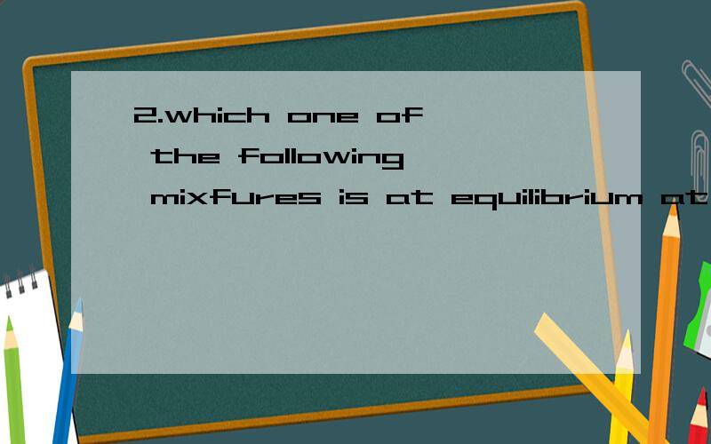 2.which one of the following mixfures is at equilibrium at a temperature where K下角标p= 2atm上角标负1 for the equilibrium.2SO下角标2(g)+O下角标2(g)2SO下角标2(g)┃partial pressure ┃ partial pressure ┃ partial pressure ┃┃of SO