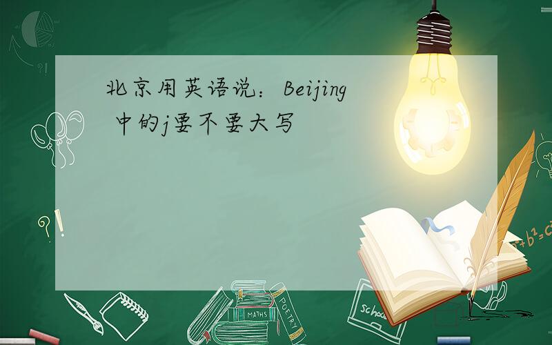 北京用英语说：Beijing 中的j要不要大写