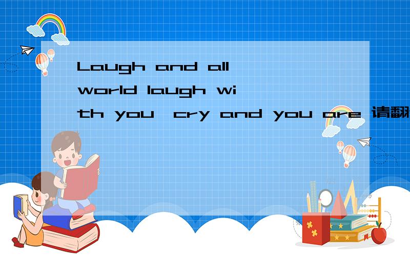 Laugh and all world laugh with you,cry and you are 请翻译一下这个句子