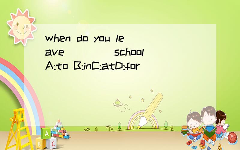 when do you leave ____schoolA:to B:inC:atD:for