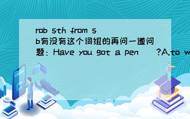 rob sth from sb有没有这个词组的再问一道问题：Have you got a pen（）?A.to write with    B.to write     C.you'll write         D.will  you write