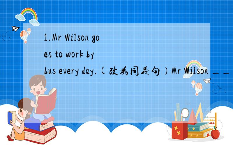 1.Mr Wilson goes to work by bus every day.(改为同义句）Mr Wilson ______ ______ ______ ______ work every day.（一空一词,含缩写）答得好有悬赏