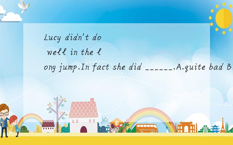 Lucy didn't do well in the long jump.In fact she did ______.A.quite bad B.rather bad C.very bad D.rather badly