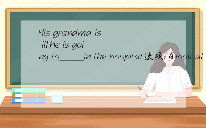 His grandma is ill.He is going to_____in the hospital.选项：A.look at her.B.look her up C.look for her D.look after her