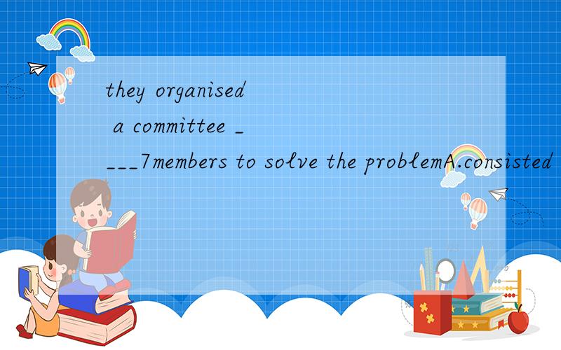 they organised a committee ____7members to solve the problemA.consisted of B.consists of C.made up of D.making up of