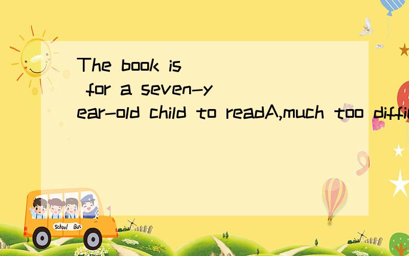 The book is( ) for a seven-year-old child to readA,much too difficult,B,too much difficult,C,too more difficult,D,more too difficult