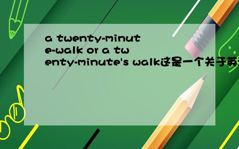 a twenty-minute-walk or a twenty-minute's walk这是一个关于英语破折号的问题,（包括与英语所有格的知识在内）例题：I will take you______walk to get there.A:a twenty-minute B.a twenty-minute's(个人认为以这句为例句