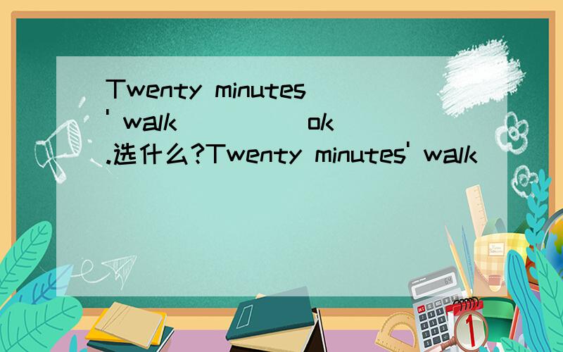 Twenty minutes' walk ____ ok.选什么?Twenty minutes' walk ____ ok.A.are B.can C.may D.is