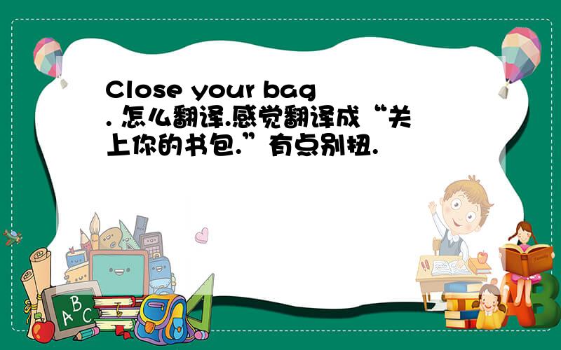 Close your bag. 怎么翻译.感觉翻译成“关上你的书包.”有点别扭.