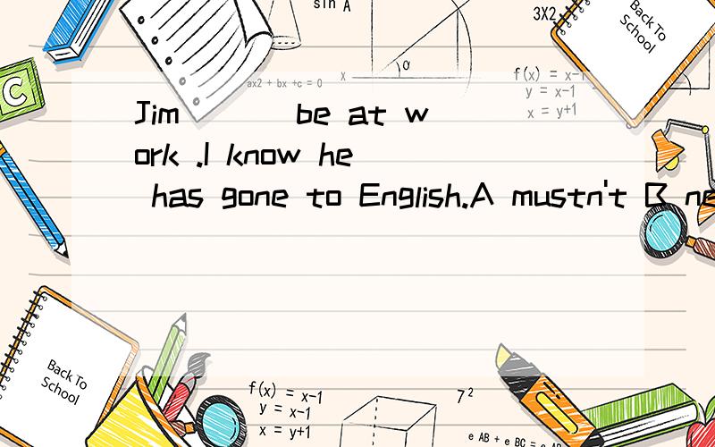 Jim ___be at work .I know he has gone to English.A mustn't B needn't C can't D may be