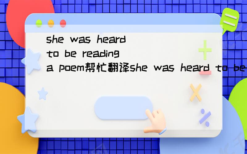 she was heard to be reading a poem帮忙翻译she was heard to be reading a poem
