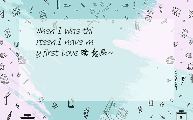 When I was thirteen.I have my first Love 啥意思~