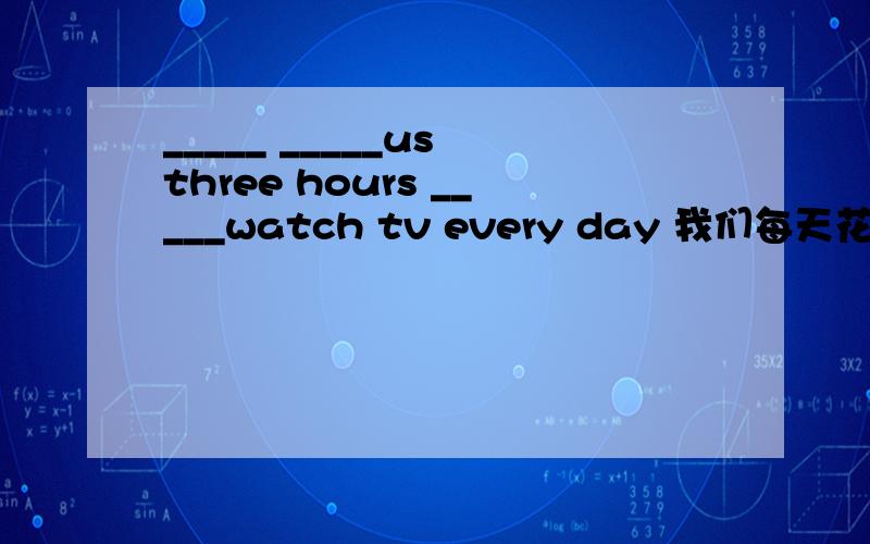 _____ _____us three hours _____watch tv every day 我们每天花三个小时看电视