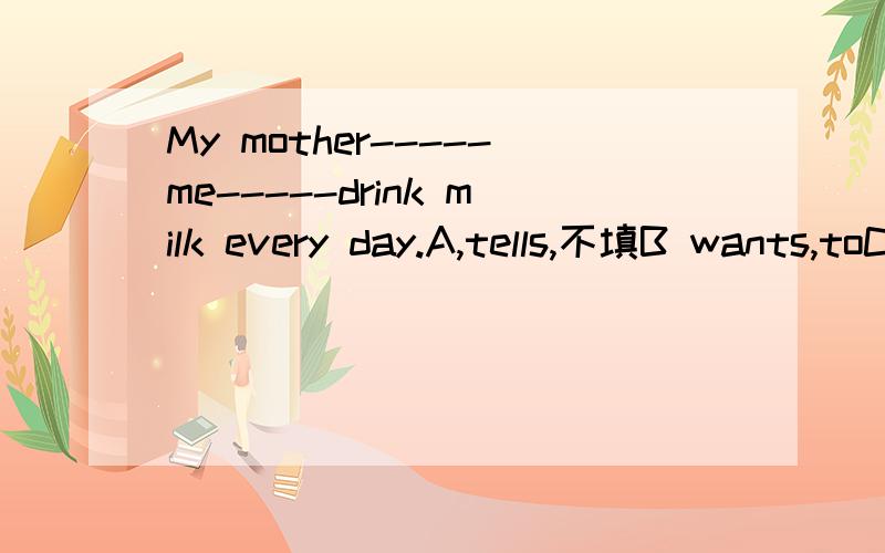 My mother-----me-----drink milk every day.A,tells,不填B wants,toC want,toDwants,not to 画线的地方选填什么