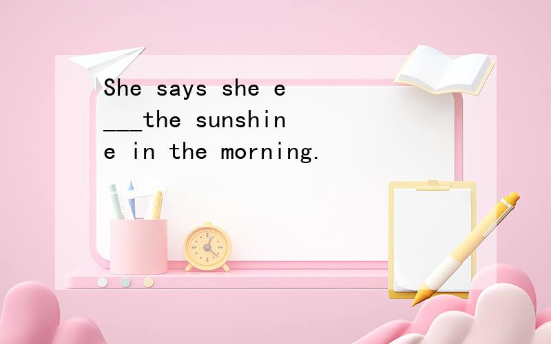She says she e___the sunshine in the morning.