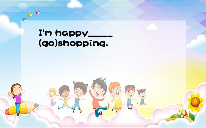 I'm happy_____(go)shopping.